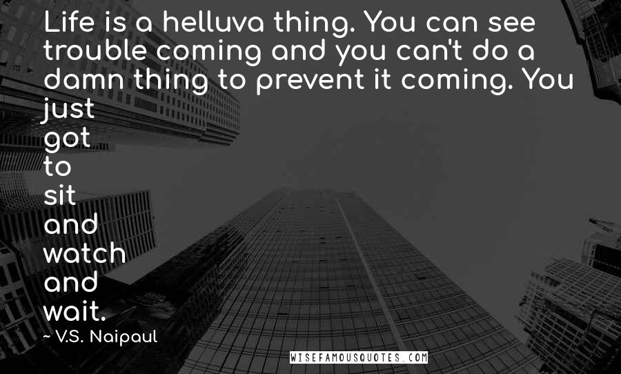 V.S. Naipaul Quotes: Life is a helluva thing. You can see trouble coming and you can't do a damn thing to prevent it coming. You just got to sit and watch and wait.