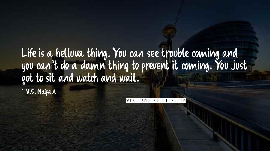 V.S. Naipaul Quotes: Life is a helluva thing. You can see trouble coming and you can't do a damn thing to prevent it coming. You just got to sit and watch and wait.