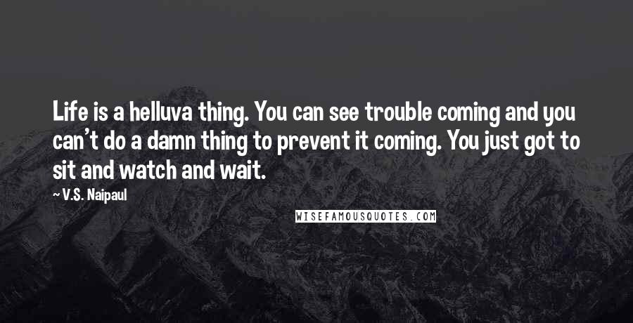 V.S. Naipaul Quotes: Life is a helluva thing. You can see trouble coming and you can't do a damn thing to prevent it coming. You just got to sit and watch and wait.