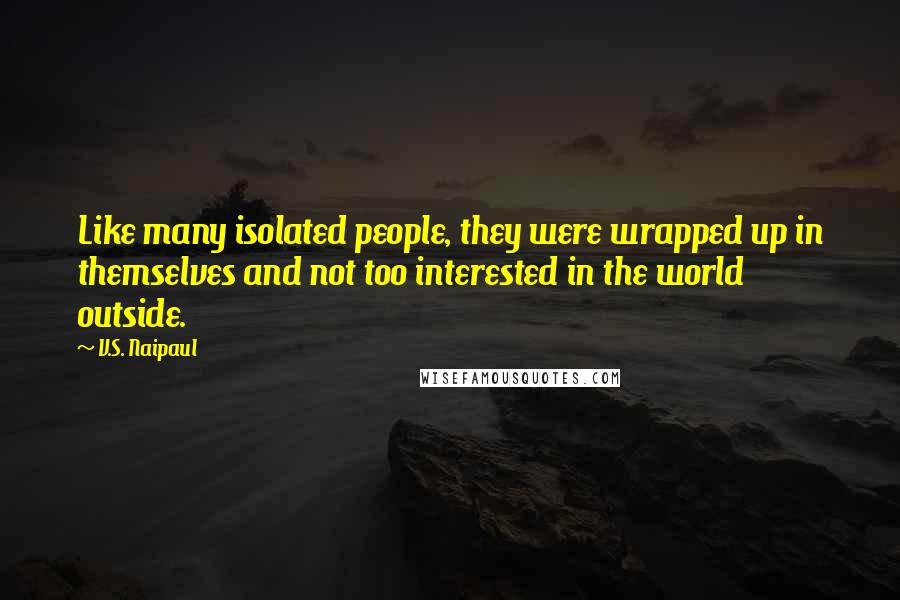 V.S. Naipaul Quotes: Like many isolated people, they were wrapped up in themselves and not too interested in the world outside.