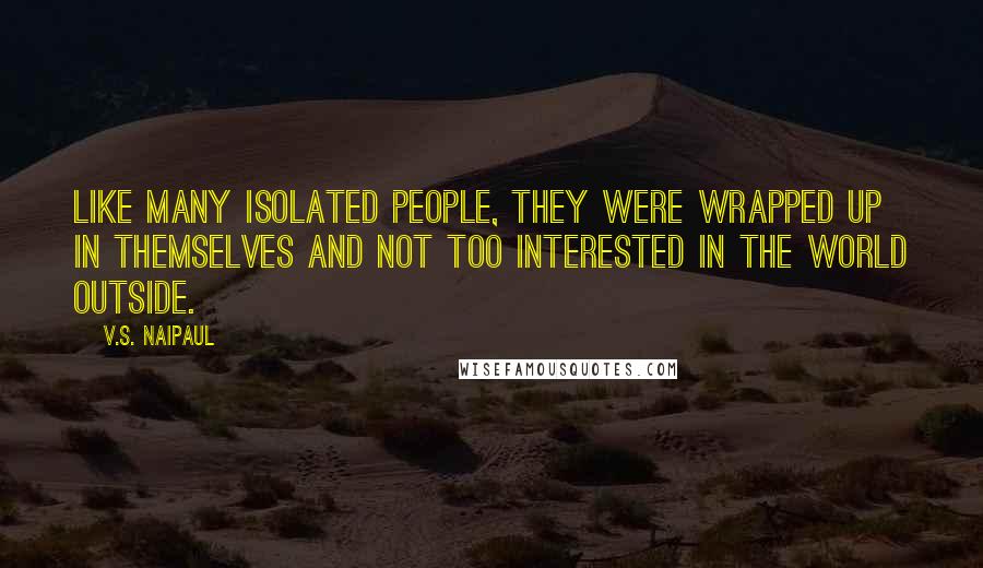 V.S. Naipaul Quotes: Like many isolated people, they were wrapped up in themselves and not too interested in the world outside.