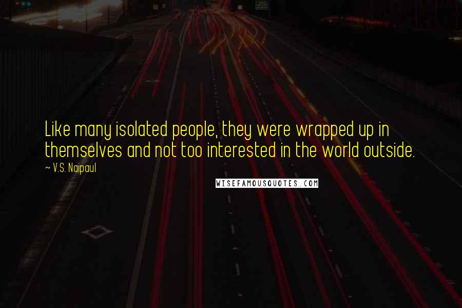 V.S. Naipaul Quotes: Like many isolated people, they were wrapped up in themselves and not too interested in the world outside.