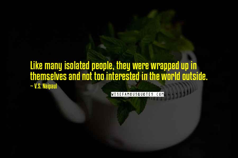 V.S. Naipaul Quotes: Like many isolated people, they were wrapped up in themselves and not too interested in the world outside.