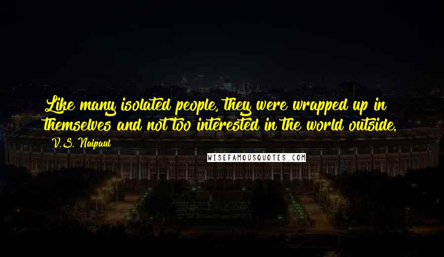 V.S. Naipaul Quotes: Like many isolated people, they were wrapped up in themselves and not too interested in the world outside.