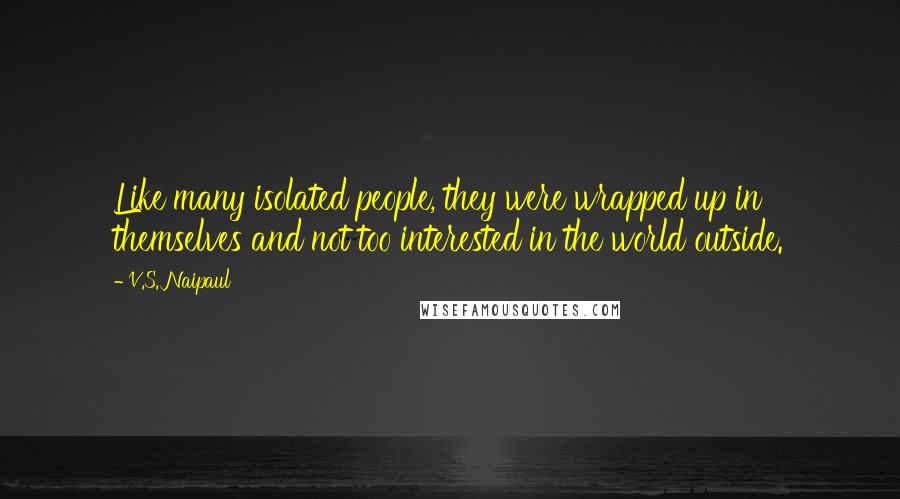 V.S. Naipaul Quotes: Like many isolated people, they were wrapped up in themselves and not too interested in the world outside.