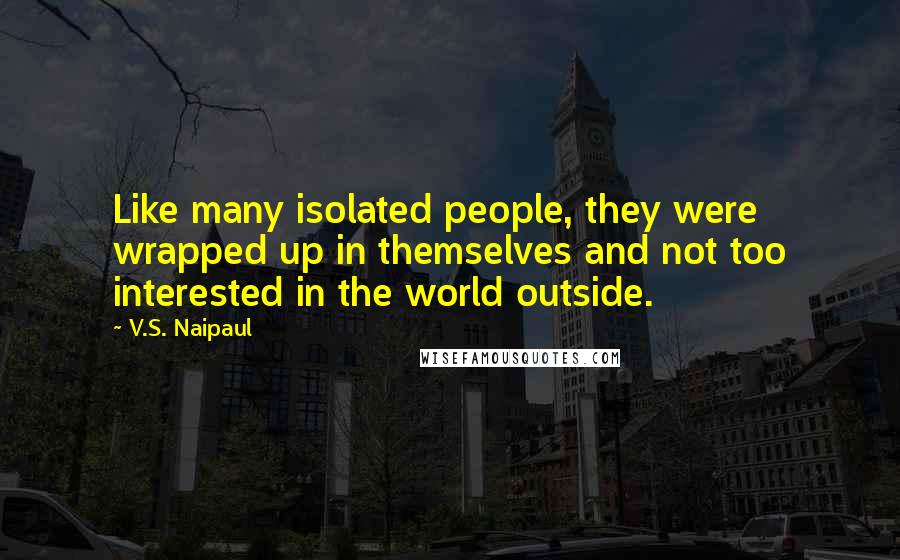 V.S. Naipaul Quotes: Like many isolated people, they were wrapped up in themselves and not too interested in the world outside.