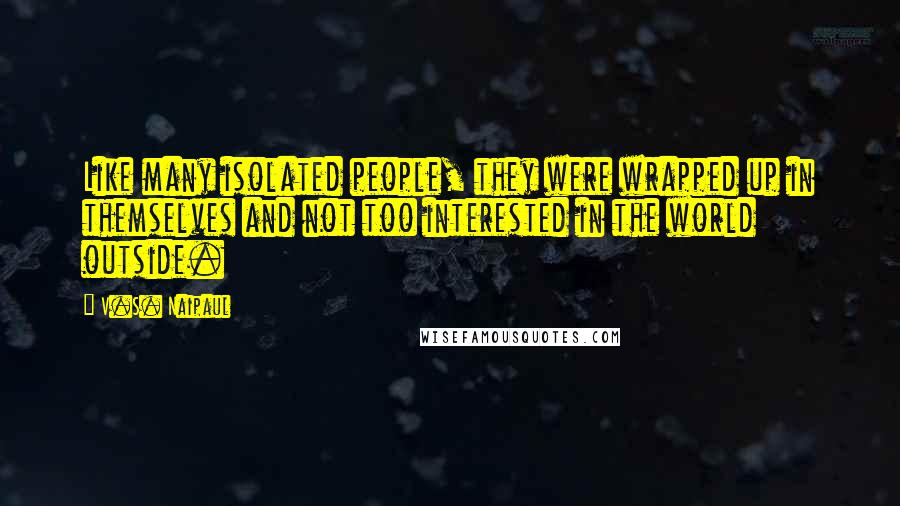 V.S. Naipaul Quotes: Like many isolated people, they were wrapped up in themselves and not too interested in the world outside.