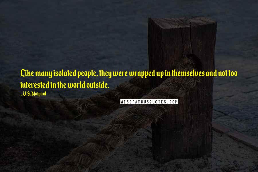 V.S. Naipaul Quotes: Like many isolated people, they were wrapped up in themselves and not too interested in the world outside.