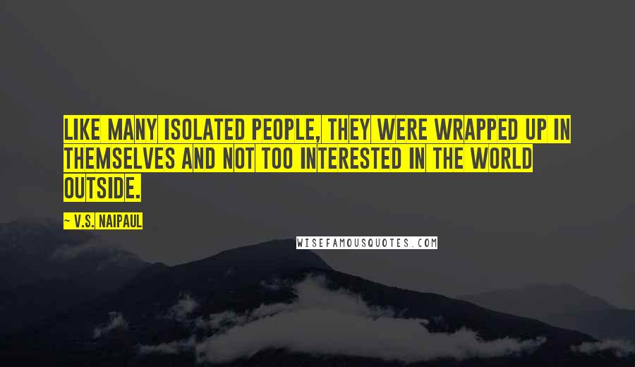 V.S. Naipaul Quotes: Like many isolated people, they were wrapped up in themselves and not too interested in the world outside.