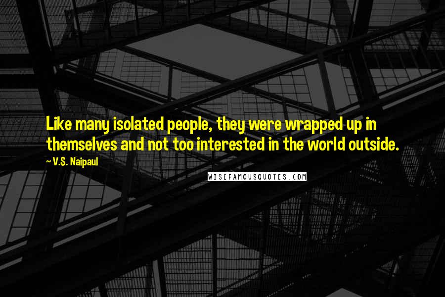 V.S. Naipaul Quotes: Like many isolated people, they were wrapped up in themselves and not too interested in the world outside.