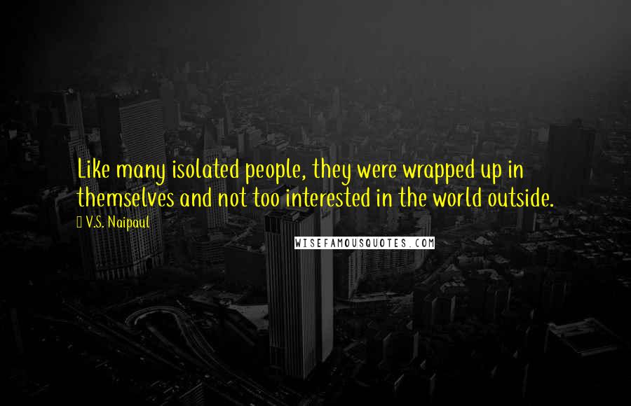 V.S. Naipaul Quotes: Like many isolated people, they were wrapped up in themselves and not too interested in the world outside.