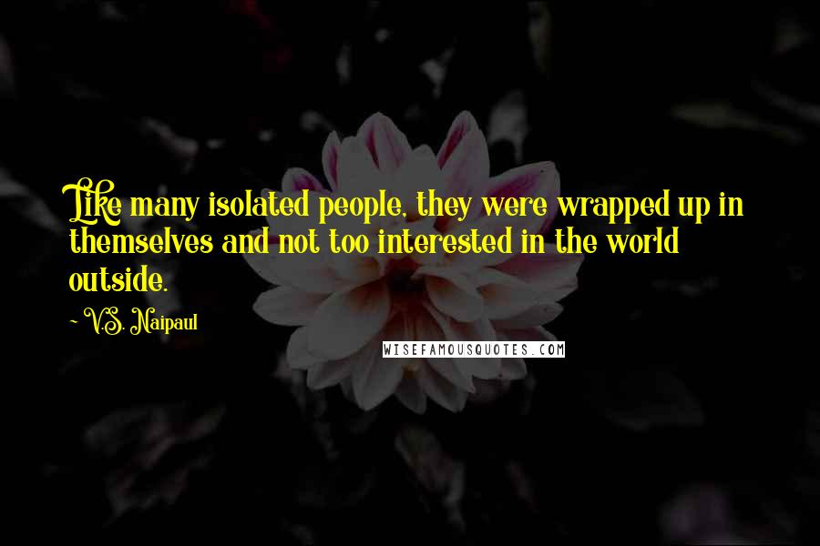 V.S. Naipaul Quotes: Like many isolated people, they were wrapped up in themselves and not too interested in the world outside.