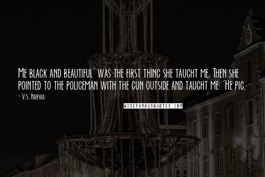 V.S. Naipaul Quotes: Me black and beautiful' was the first thing she taught me. Then she pointed to the policeman with the gun outside and taught me: 'He pig.