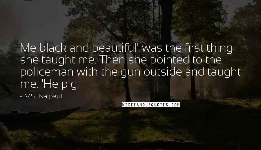 V.S. Naipaul Quotes: Me black and beautiful' was the first thing she taught me. Then she pointed to the policeman with the gun outside and taught me: 'He pig.