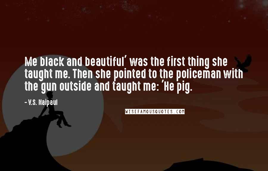 V.S. Naipaul Quotes: Me black and beautiful' was the first thing she taught me. Then she pointed to the policeman with the gun outside and taught me: 'He pig.