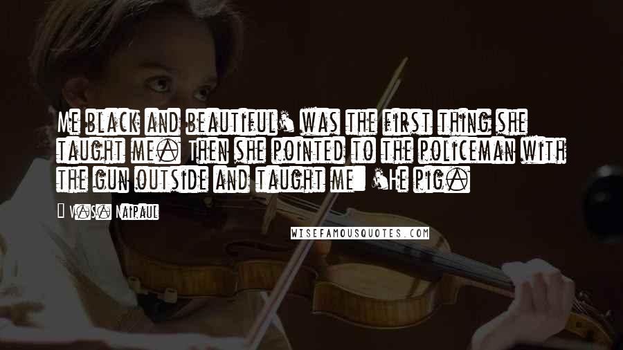 V.S. Naipaul Quotes: Me black and beautiful' was the first thing she taught me. Then she pointed to the policeman with the gun outside and taught me: 'He pig.