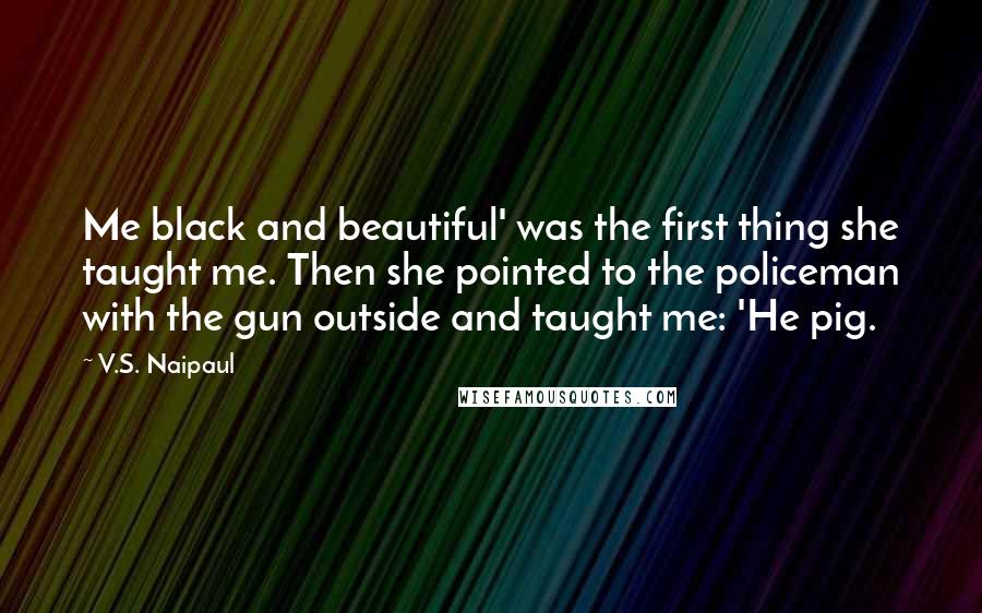 V.S. Naipaul Quotes: Me black and beautiful' was the first thing she taught me. Then she pointed to the policeman with the gun outside and taught me: 'He pig.