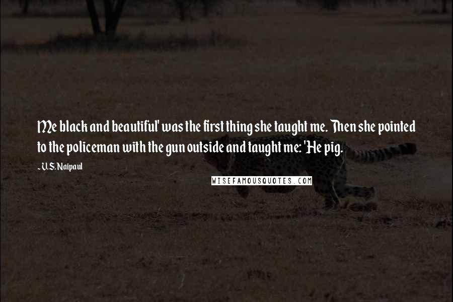 V.S. Naipaul Quotes: Me black and beautiful' was the first thing she taught me. Then she pointed to the policeman with the gun outside and taught me: 'He pig.