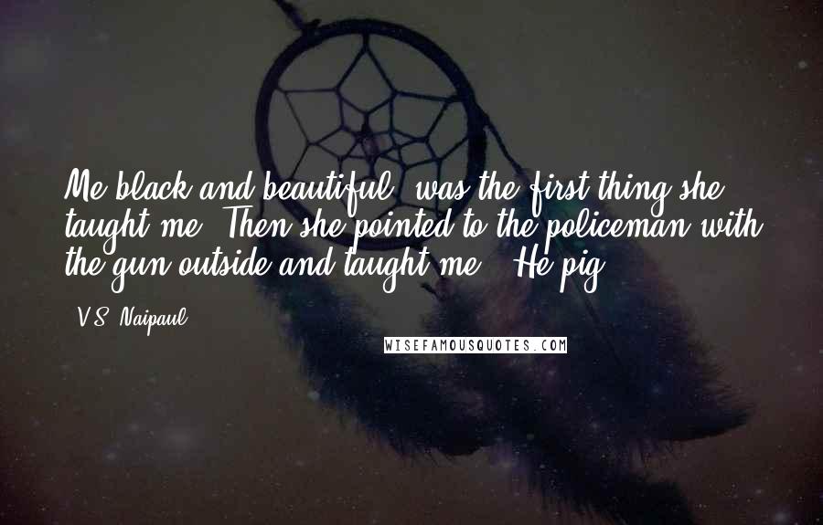 V.S. Naipaul Quotes: Me black and beautiful' was the first thing she taught me. Then she pointed to the policeman with the gun outside and taught me: 'He pig.