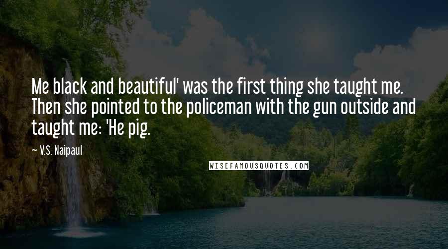 V.S. Naipaul Quotes: Me black and beautiful' was the first thing she taught me. Then she pointed to the policeman with the gun outside and taught me: 'He pig.