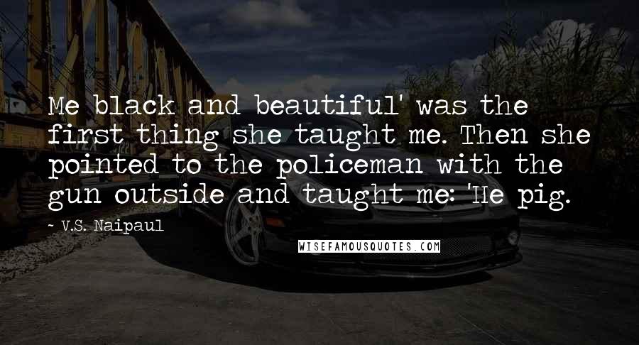 V.S. Naipaul Quotes: Me black and beautiful' was the first thing she taught me. Then she pointed to the policeman with the gun outside and taught me: 'He pig.