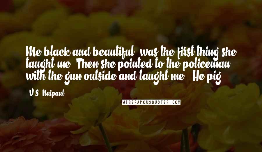 V.S. Naipaul Quotes: Me black and beautiful' was the first thing she taught me. Then she pointed to the policeman with the gun outside and taught me: 'He pig.