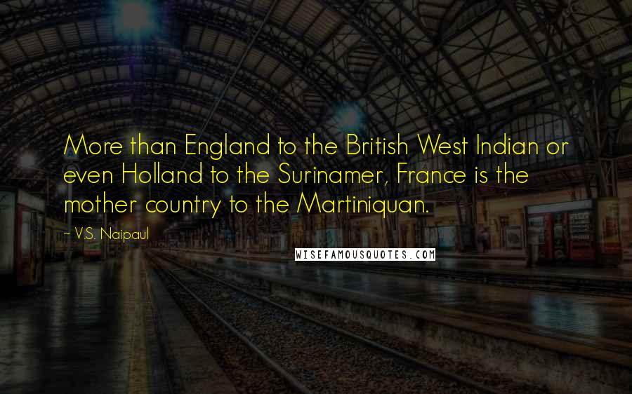 V.S. Naipaul Quotes: More than England to the British West Indian or even Holland to the Surinamer, France is the mother country to the Martiniquan.