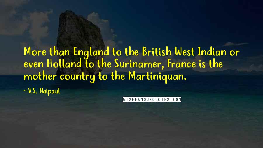 V.S. Naipaul Quotes: More than England to the British West Indian or even Holland to the Surinamer, France is the mother country to the Martiniquan.