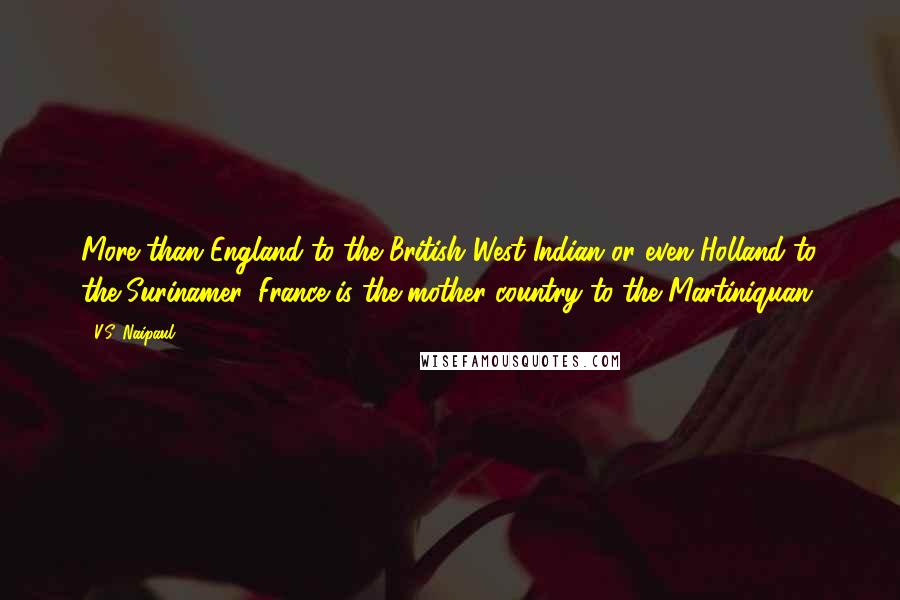 V.S. Naipaul Quotes: More than England to the British West Indian or even Holland to the Surinamer, France is the mother country to the Martiniquan.