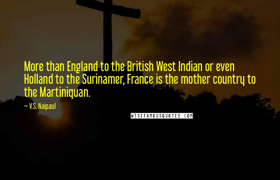 V.S. Naipaul Quotes: More than England to the British West Indian or even Holland to the Surinamer, France is the mother country to the Martiniquan.