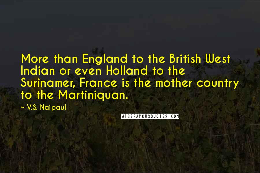 V.S. Naipaul Quotes: More than England to the British West Indian or even Holland to the Surinamer, France is the mother country to the Martiniquan.