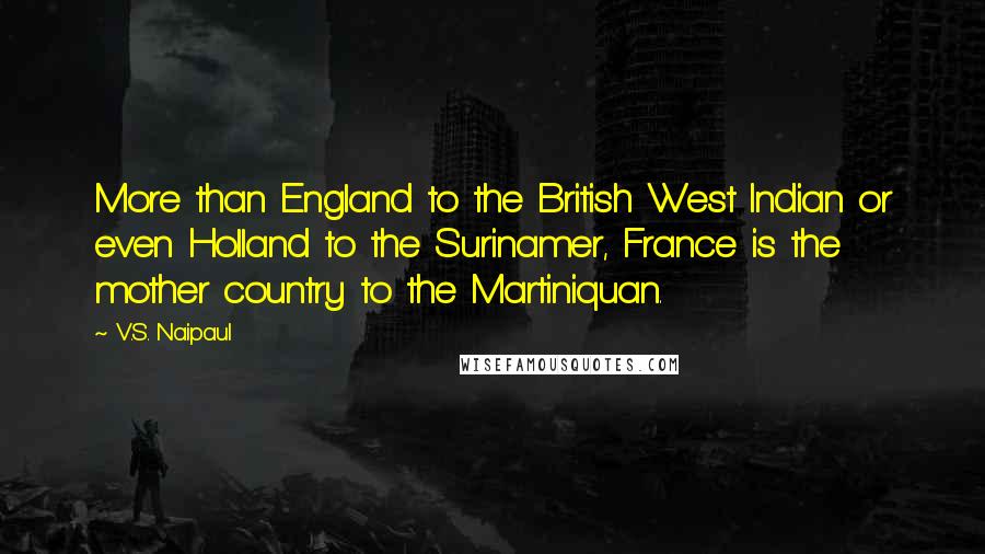 V.S. Naipaul Quotes: More than England to the British West Indian or even Holland to the Surinamer, France is the mother country to the Martiniquan.