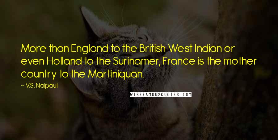 V.S. Naipaul Quotes: More than England to the British West Indian or even Holland to the Surinamer, France is the mother country to the Martiniquan.