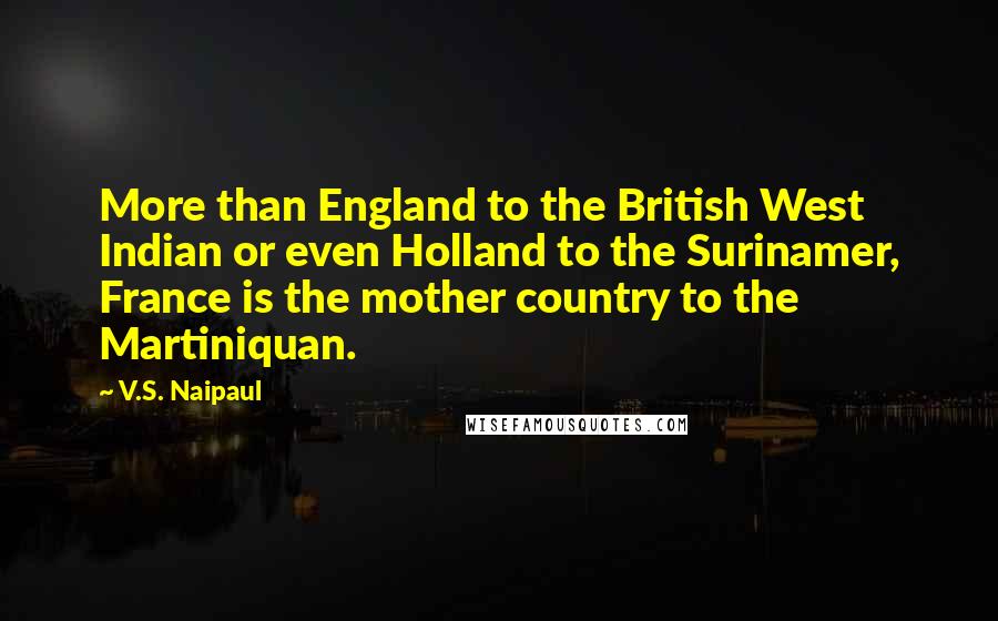 V.S. Naipaul Quotes: More than England to the British West Indian or even Holland to the Surinamer, France is the mother country to the Martiniquan.