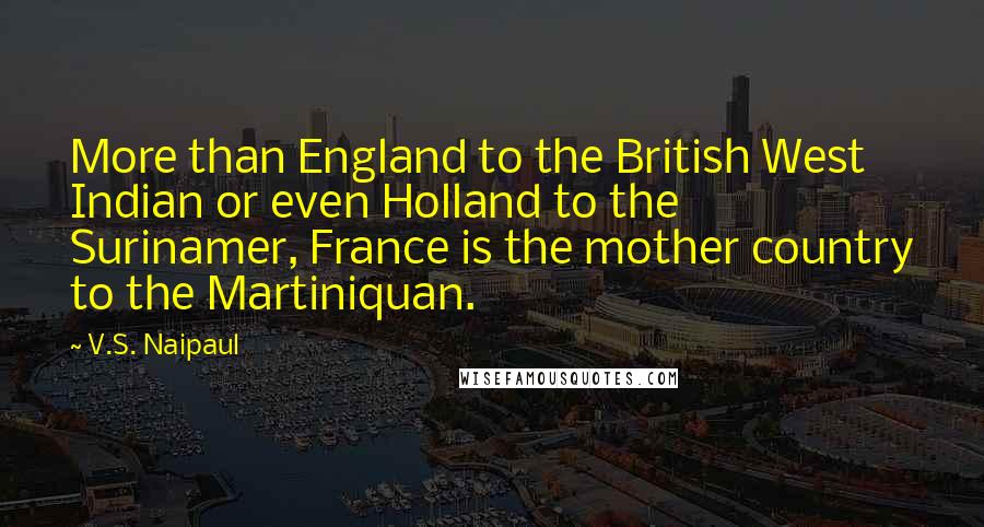 V.S. Naipaul Quotes: More than England to the British West Indian or even Holland to the Surinamer, France is the mother country to the Martiniquan.