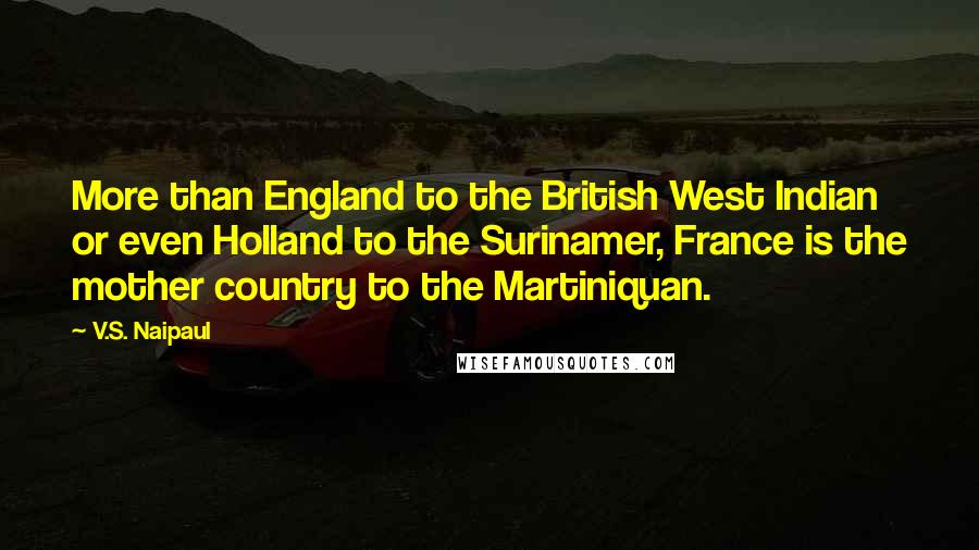 V.S. Naipaul Quotes: More than England to the British West Indian or even Holland to the Surinamer, France is the mother country to the Martiniquan.