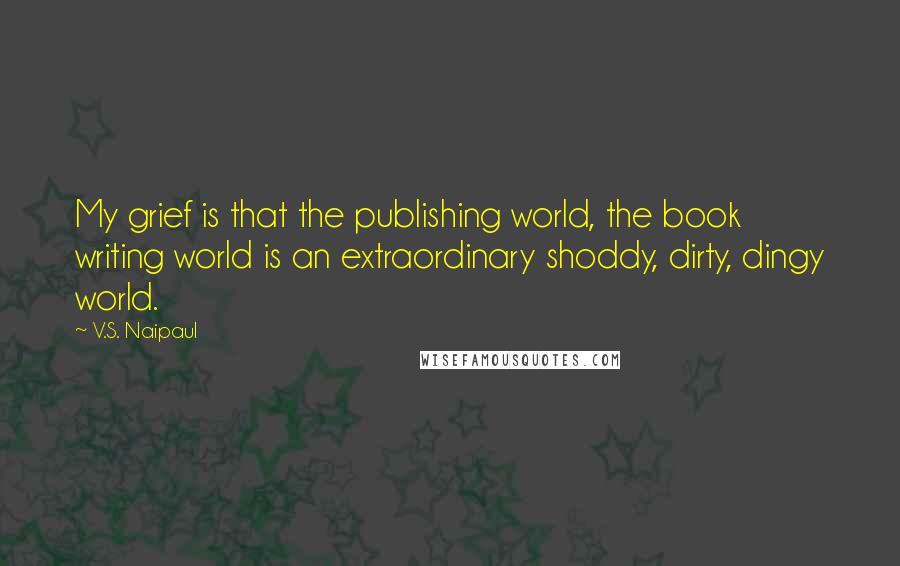 V.S. Naipaul Quotes: My grief is that the publishing world, the book writing world is an extraordinary shoddy, dirty, dingy world.