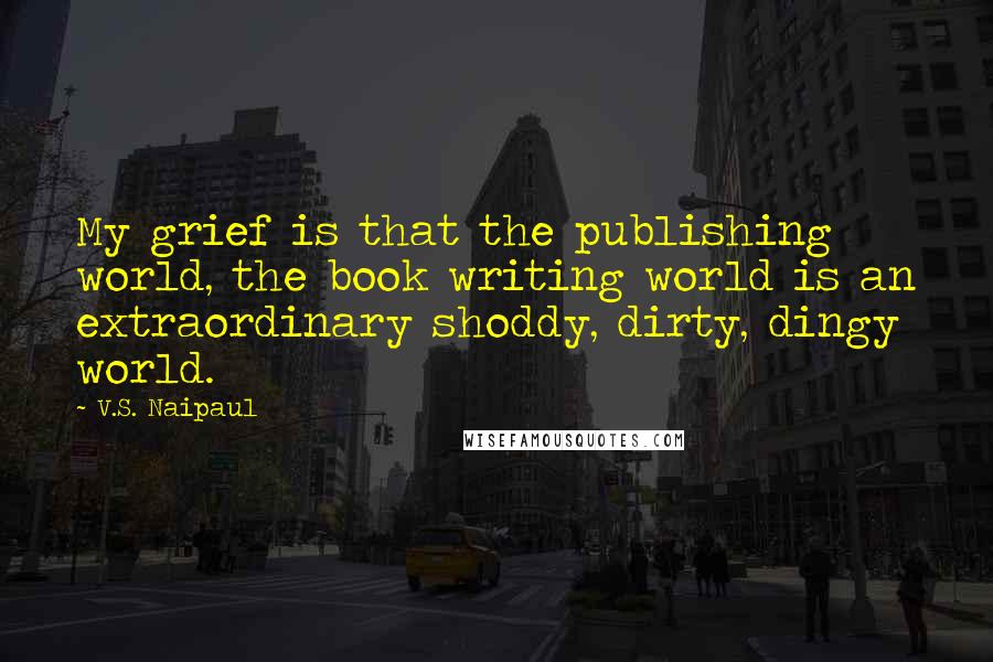 V.S. Naipaul Quotes: My grief is that the publishing world, the book writing world is an extraordinary shoddy, dirty, dingy world.