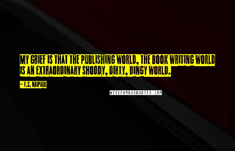 V.S. Naipaul Quotes: My grief is that the publishing world, the book writing world is an extraordinary shoddy, dirty, dingy world.