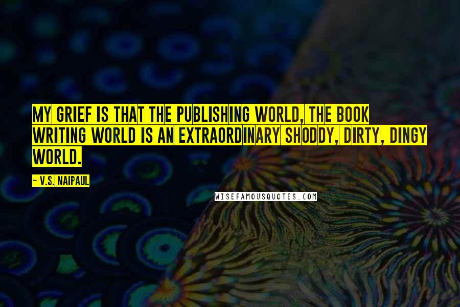 V.S. Naipaul Quotes: My grief is that the publishing world, the book writing world is an extraordinary shoddy, dirty, dingy world.