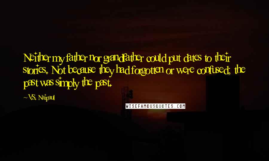 V.S. Naipaul Quotes: Neither my father nor grandfather could put dates to their stories. Not because they had forgotten or were confused; the past was simply the past.