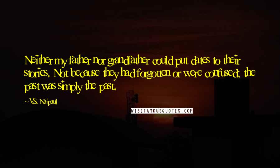 V.S. Naipaul Quotes: Neither my father nor grandfather could put dates to their stories. Not because they had forgotten or were confused; the past was simply the past.