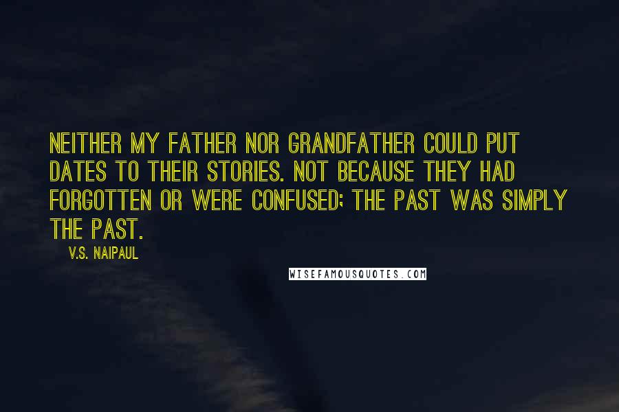 V.S. Naipaul Quotes: Neither my father nor grandfather could put dates to their stories. Not because they had forgotten or were confused; the past was simply the past.