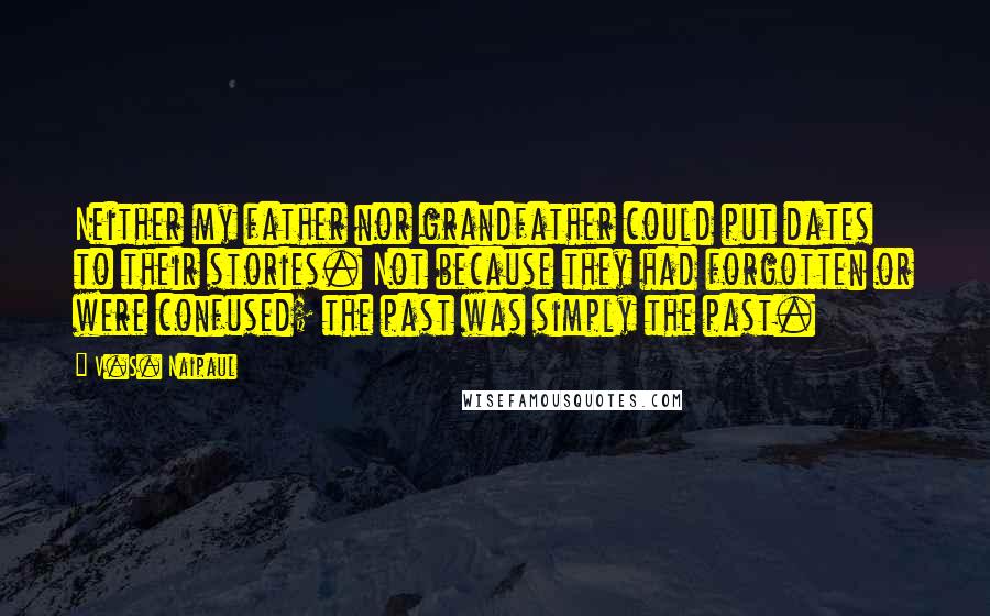 V.S. Naipaul Quotes: Neither my father nor grandfather could put dates to their stories. Not because they had forgotten or were confused; the past was simply the past.