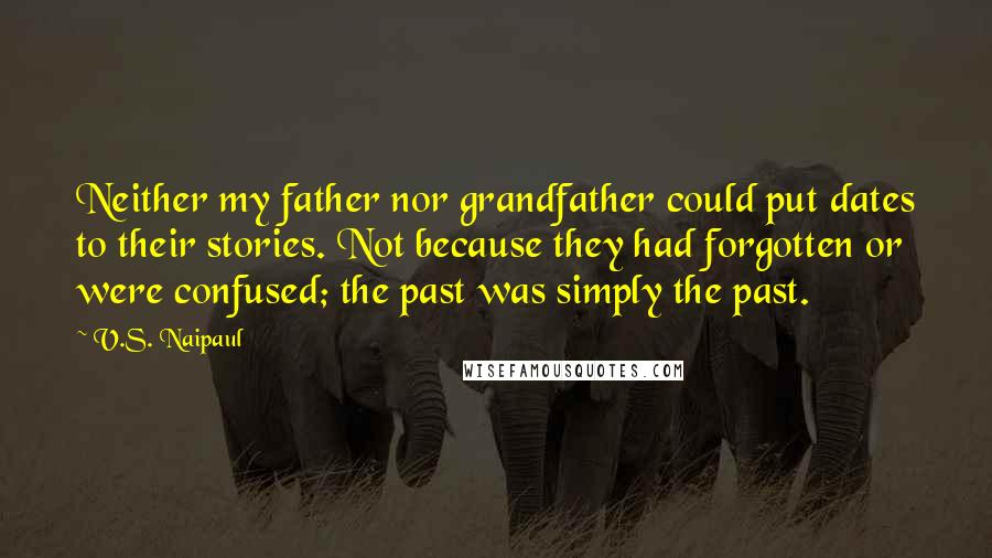 V.S. Naipaul Quotes: Neither my father nor grandfather could put dates to their stories. Not because they had forgotten or were confused; the past was simply the past.