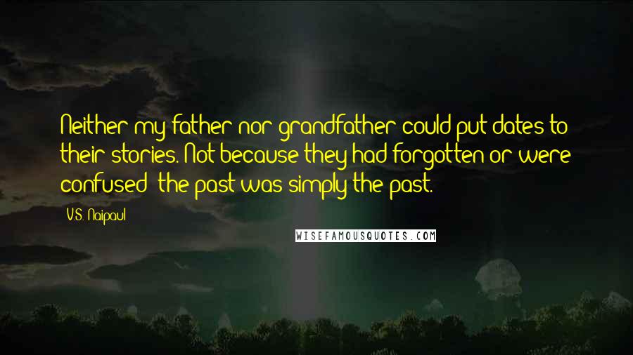 V.S. Naipaul Quotes: Neither my father nor grandfather could put dates to their stories. Not because they had forgotten or were confused; the past was simply the past.