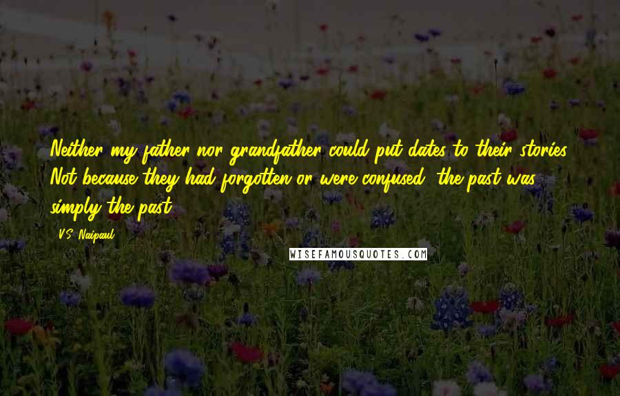 V.S. Naipaul Quotes: Neither my father nor grandfather could put dates to their stories. Not because they had forgotten or were confused; the past was simply the past.