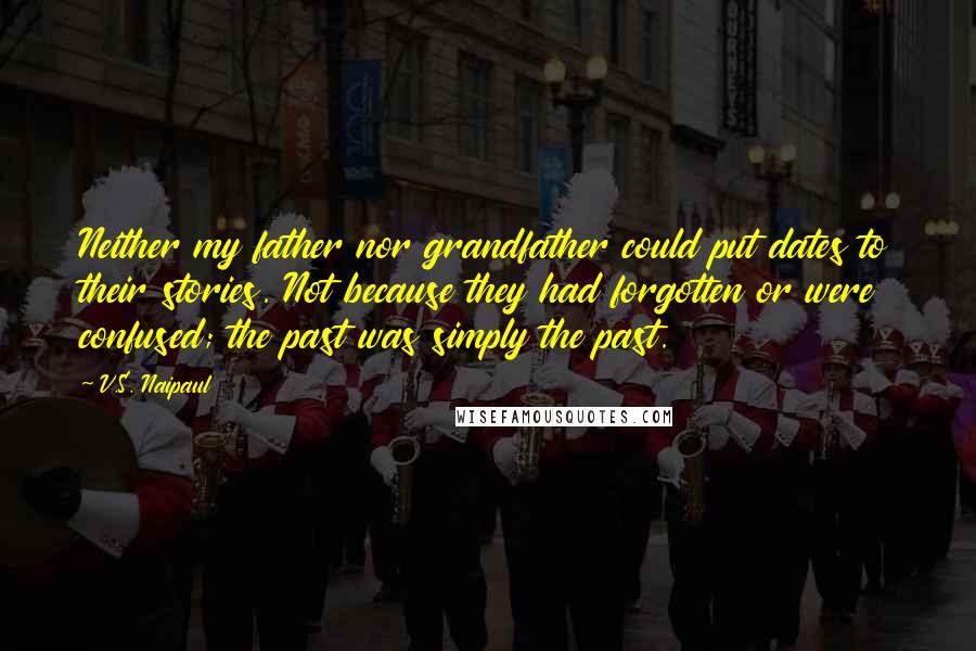 V.S. Naipaul Quotes: Neither my father nor grandfather could put dates to their stories. Not because they had forgotten or were confused; the past was simply the past.