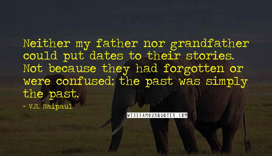V.S. Naipaul Quotes: Neither my father nor grandfather could put dates to their stories. Not because they had forgotten or were confused; the past was simply the past.