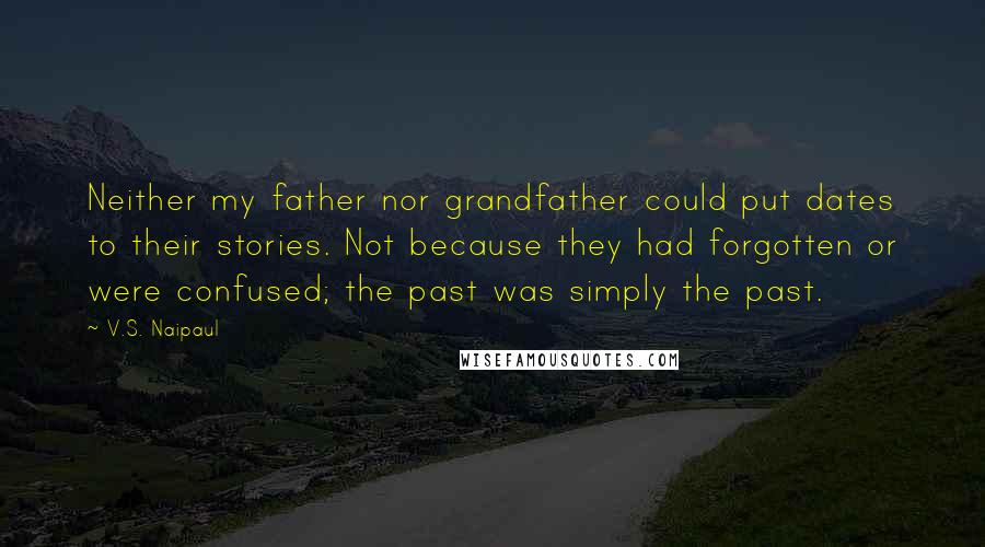 V.S. Naipaul Quotes: Neither my father nor grandfather could put dates to their stories. Not because they had forgotten or were confused; the past was simply the past.